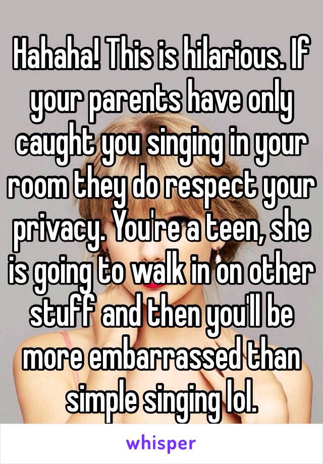 Hahaha! This is hilarious. If your parents have only caught you singing in your room they do respect your privacy. You're a teen, she is going to walk in on other stuff and then you'll be more embarrassed than simple singing lol. 