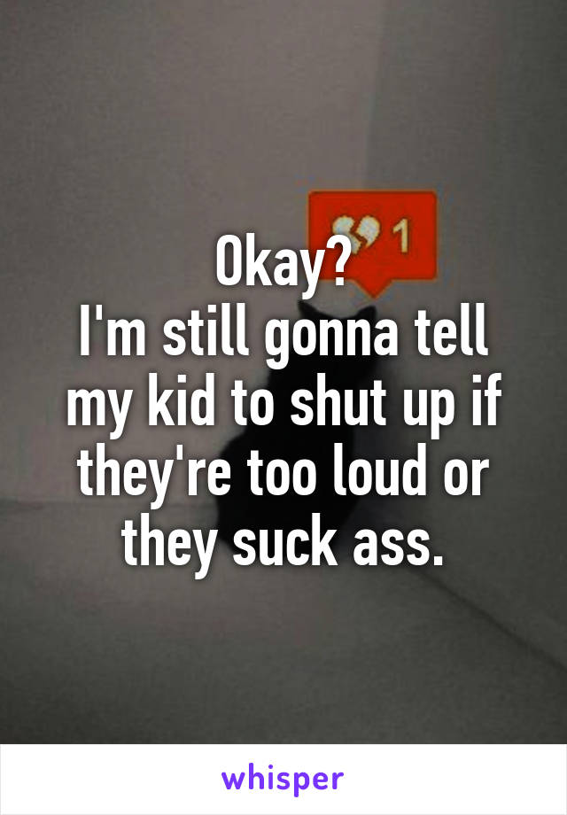Okay?
I'm still gonna tell my kid to shut up if they're too loud or they suck ass.