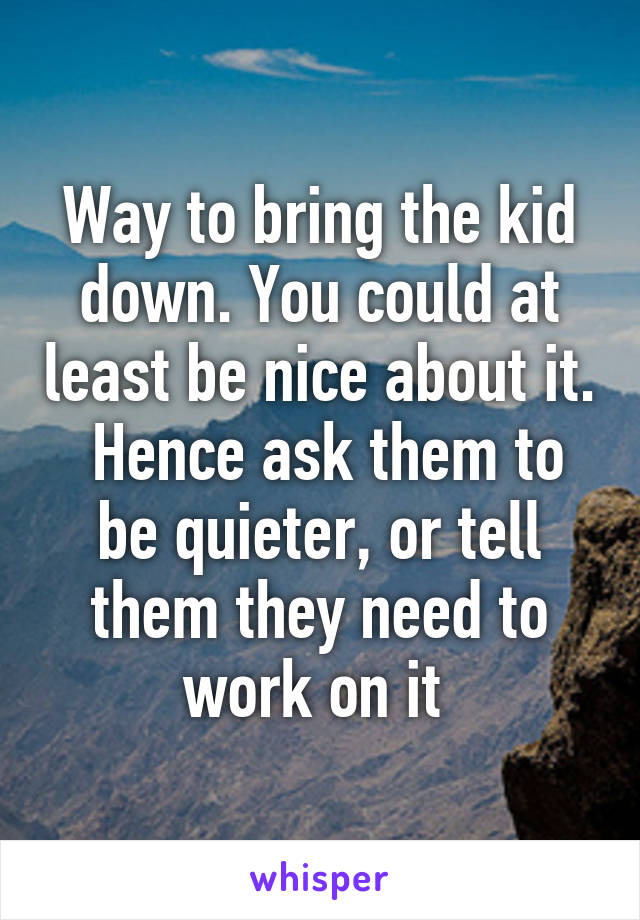 Way to bring the kid down. You could at least be nice about it.  Hence ask them to be quieter, or tell them they need to work on it 