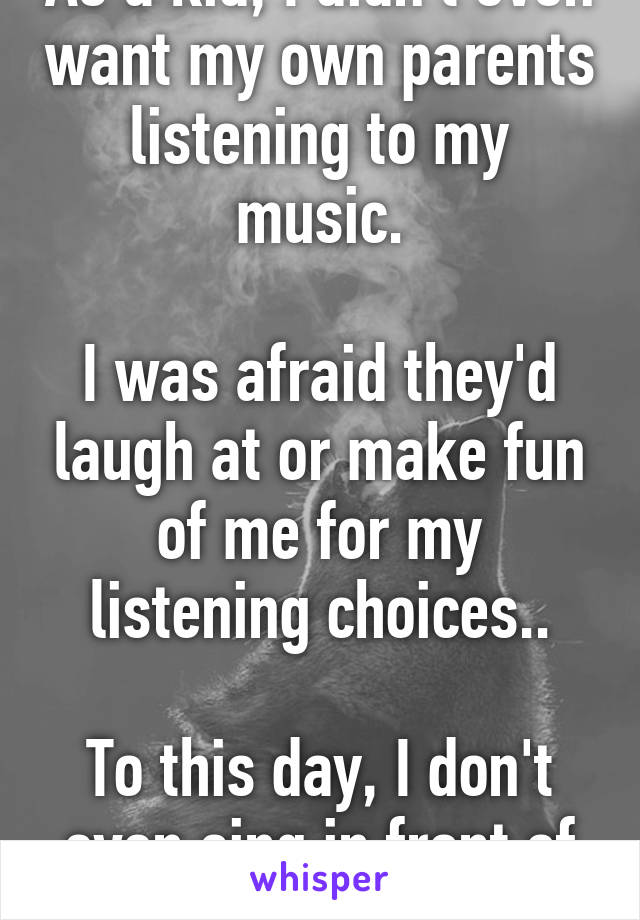 As a kid, I didn't even want my own parents listening to my music.

I was afraid they'd laugh at or make fun of me for my listening choices..

To this day, I don't even sing in front of anyone.