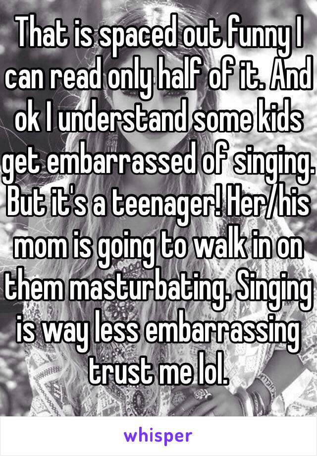 That is spaced out funny I can read only half of it. And ok I understand some kids get embarrassed of singing. But it's a teenager! Her/his mom is going to walk in on them masturbating. Singing is way less embarrassing trust me lol.