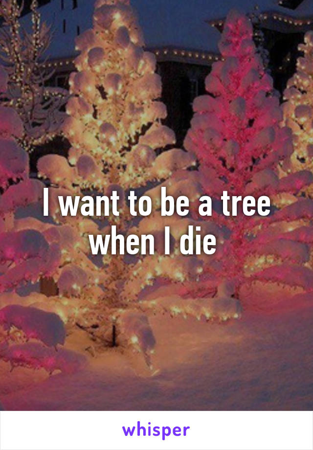 I want to be a tree when I die 