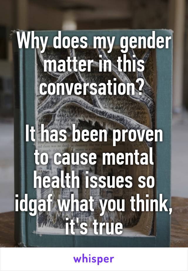 Why does my gender matter in this conversation? 

It has been proven to cause mental health issues so idgaf what you think, it's true