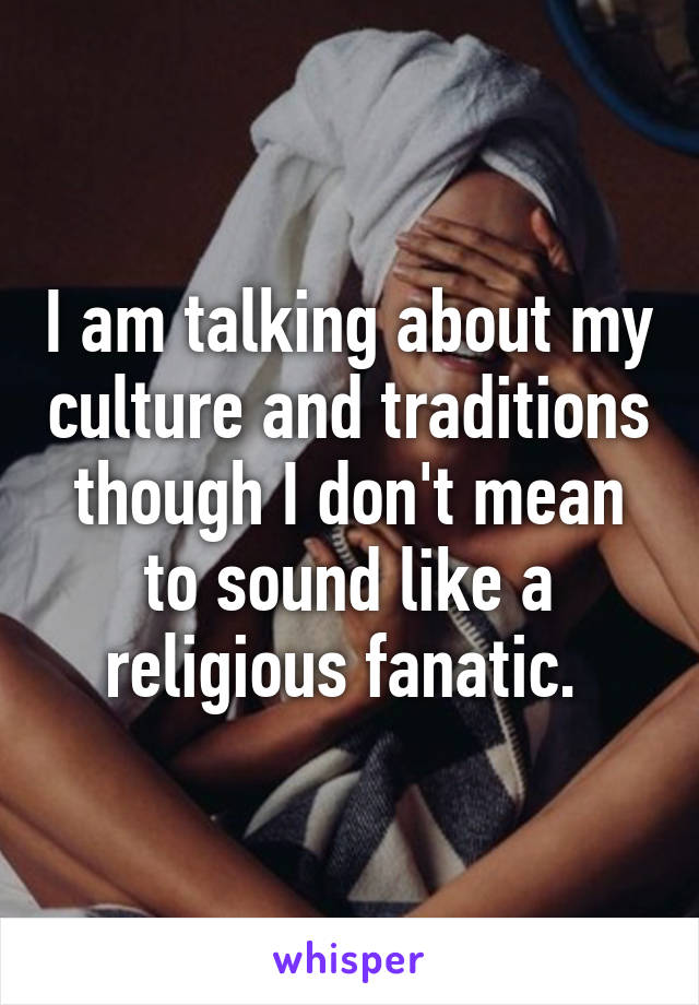 I am talking about my culture and traditions though I don't mean to sound like a religious fanatic. 