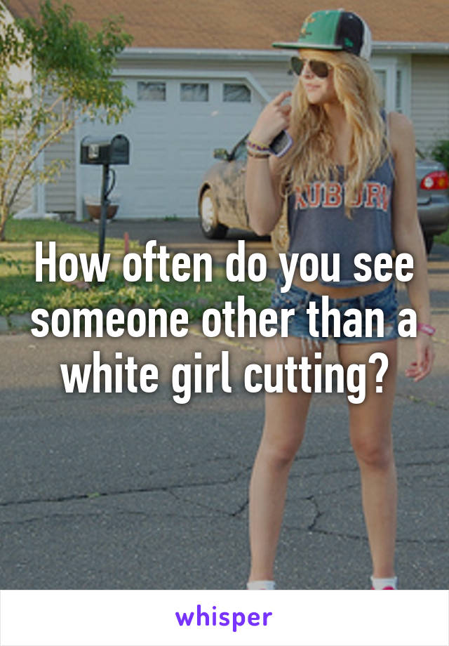 How often do you see someone other than a white girl cutting?