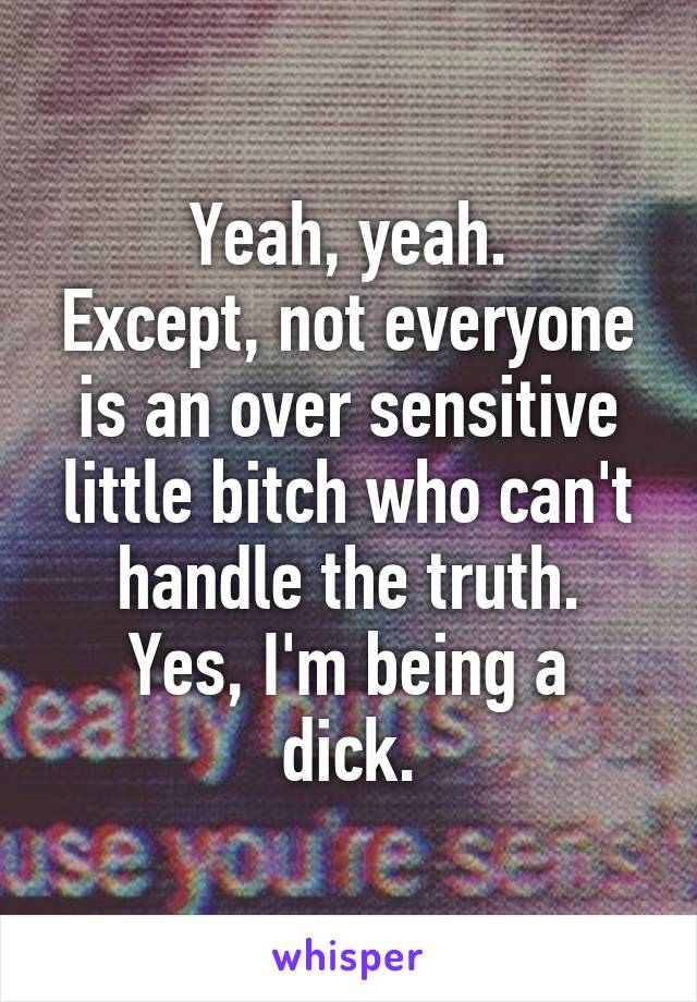 Yeah, yeah.
Except, not everyone is an over sensitive little bitch who can't handle the truth.
Yes, I'm being a dick.