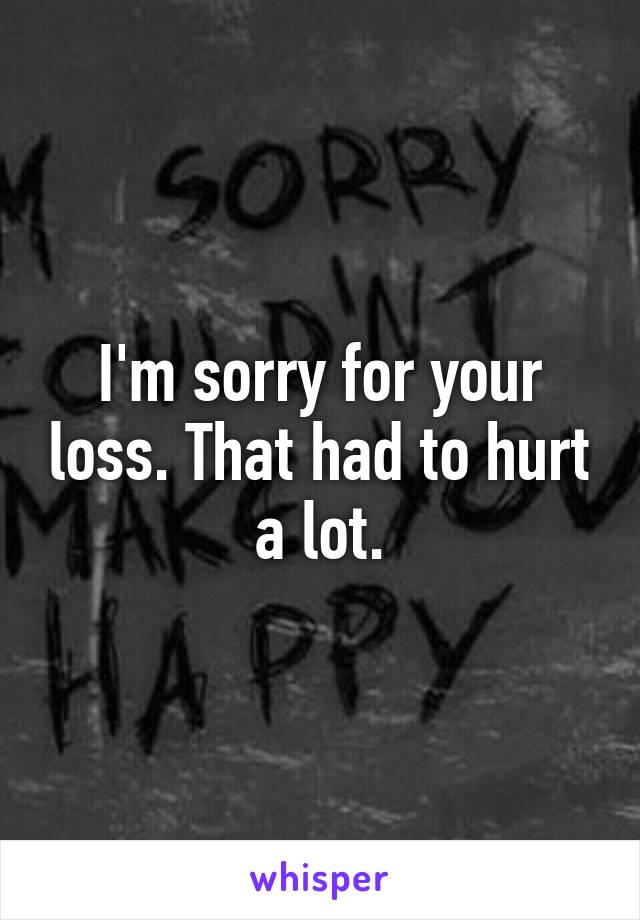 I'm sorry for your loss. That had to hurt a lot.