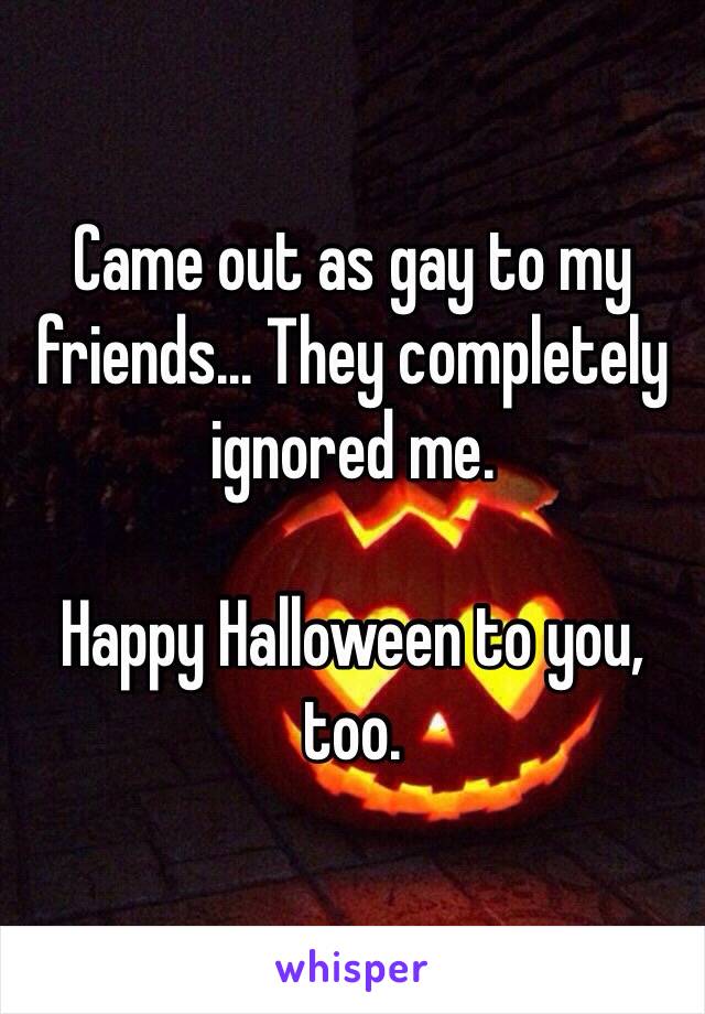 Came out as gay to my friends... They completely ignored me.

Happy Halloween to you, too.