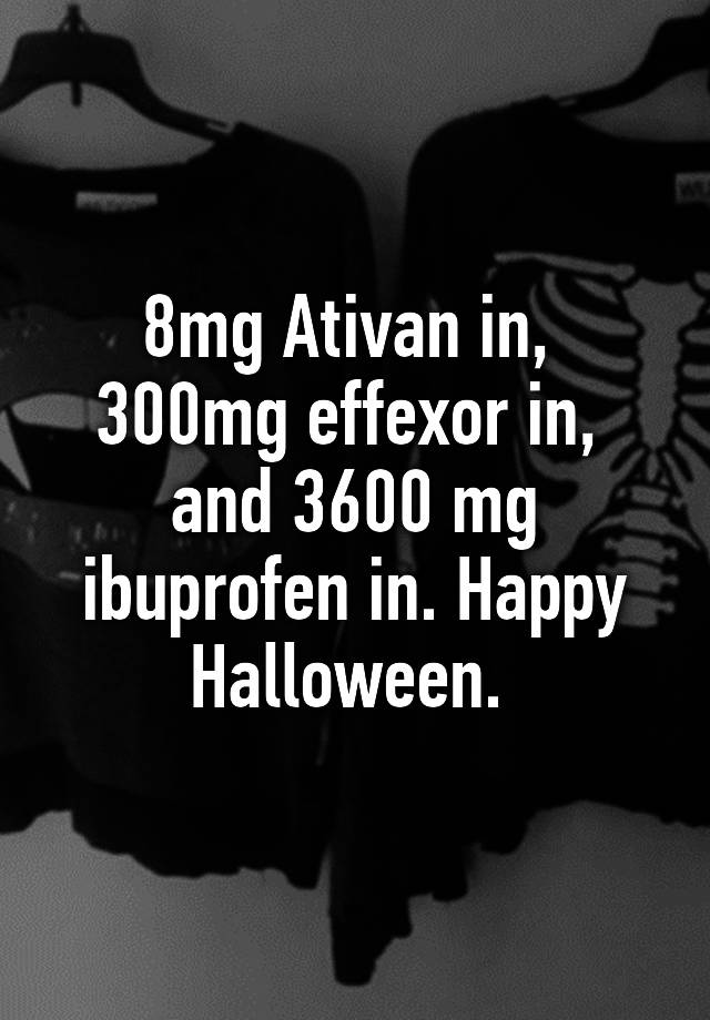 8mg Ativan in,  300mg effexor in,  and 3600 mg ibuprofen in. Happy Halloween. 