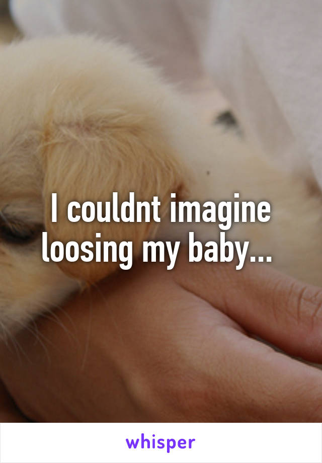 I couldnt imagine loosing my baby... 