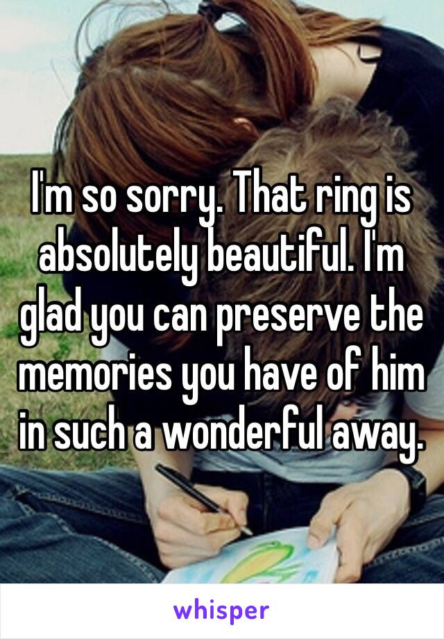 I'm so sorry. That ring is absolutely beautiful. I'm glad you can preserve the memories you have of him in such a wonderful away.