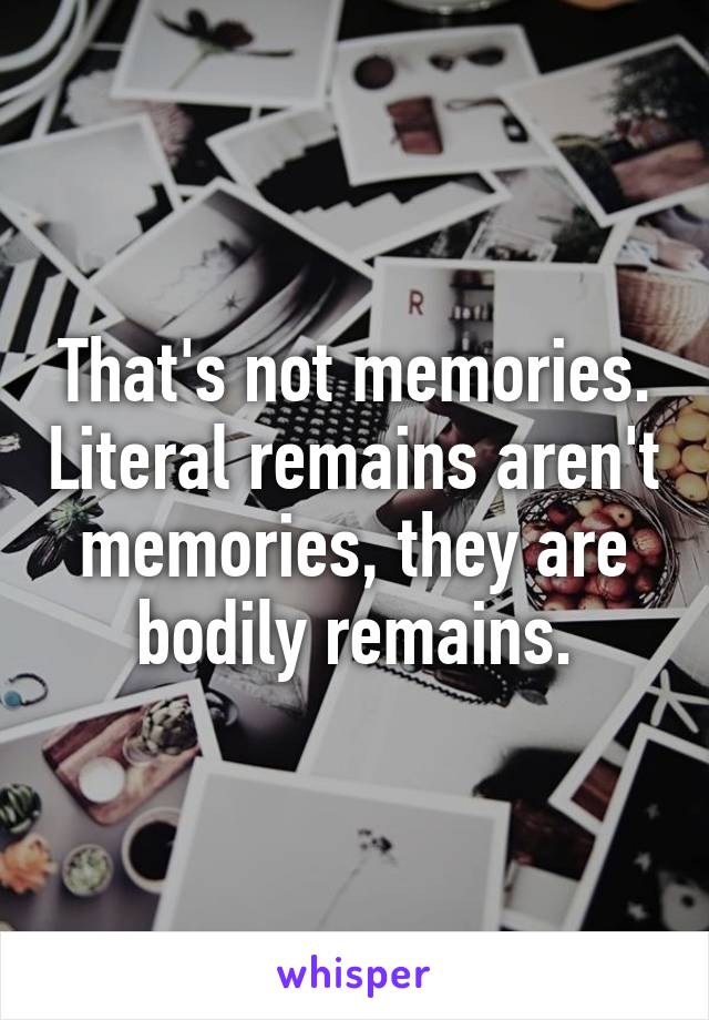 That's not memories. Literal remains aren't memories, they are bodily remains.