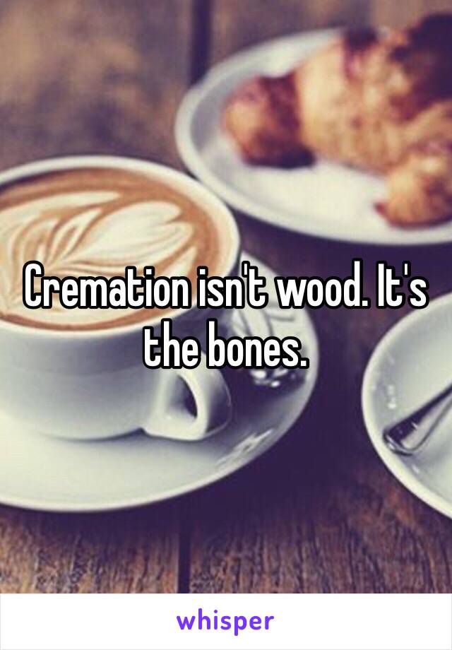 Cremation isn't wood. It's the bones. 