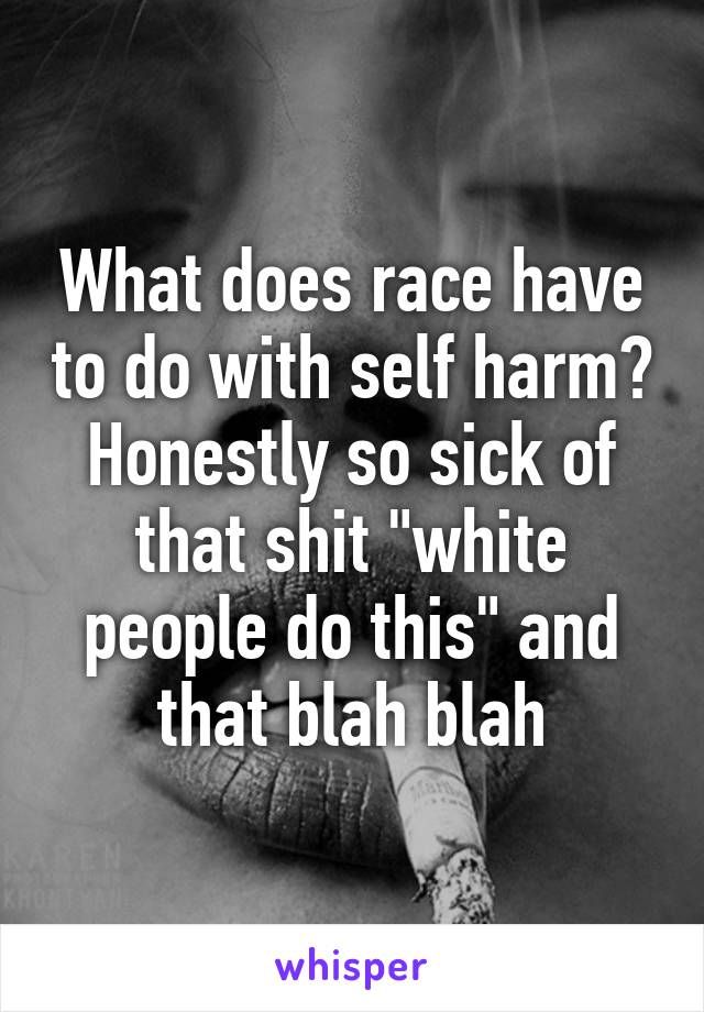 What does race have to do with self harm? Honestly so sick of that shit "white people do this" and that blah blah