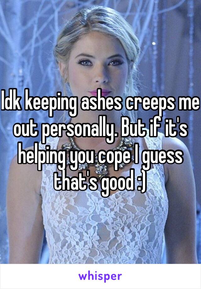 Idk keeping ashes creeps me out personally. But if it's helping you cope I guess that's good :)