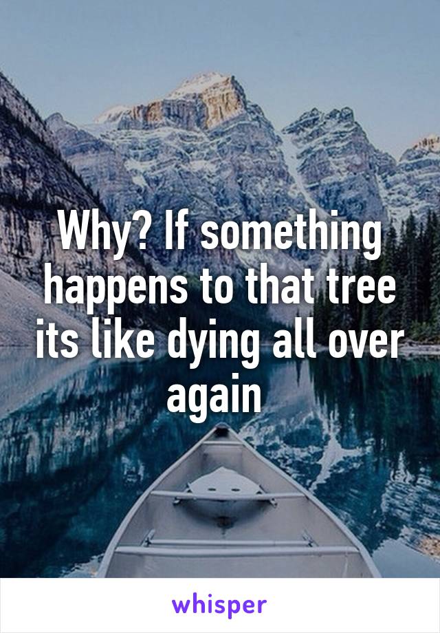 Why? If something happens to that tree its like dying all over again 