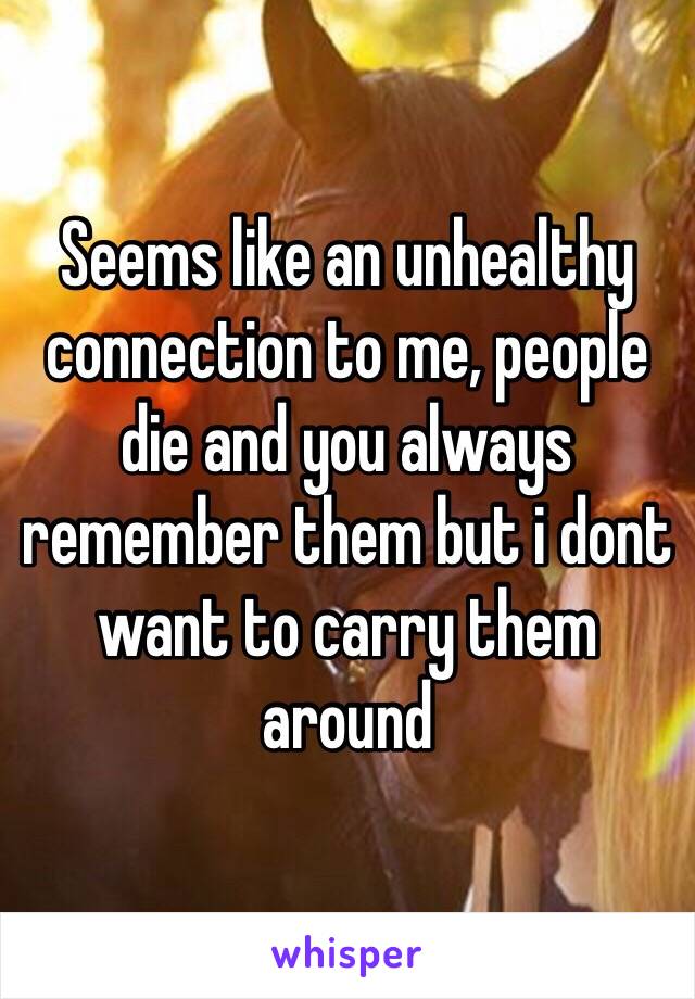 Seems like an unhealthy connection to me, people die and you always remember them but i dont want to carry them around