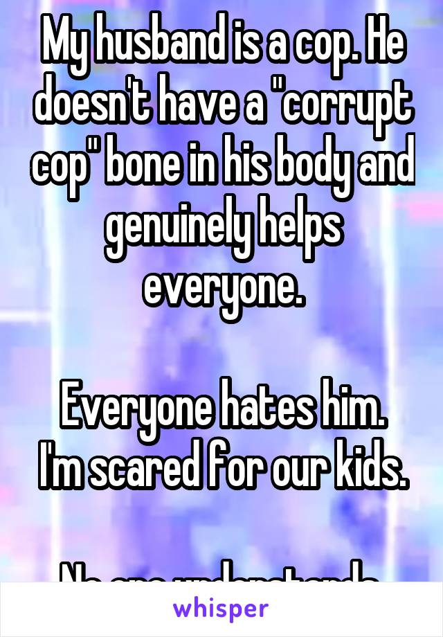 My husband is a cop. He doesn't have a "corrupt cop" bone in his body and genuinely helps everyone.

Everyone hates him. I'm scared for our kids.

No one understands.