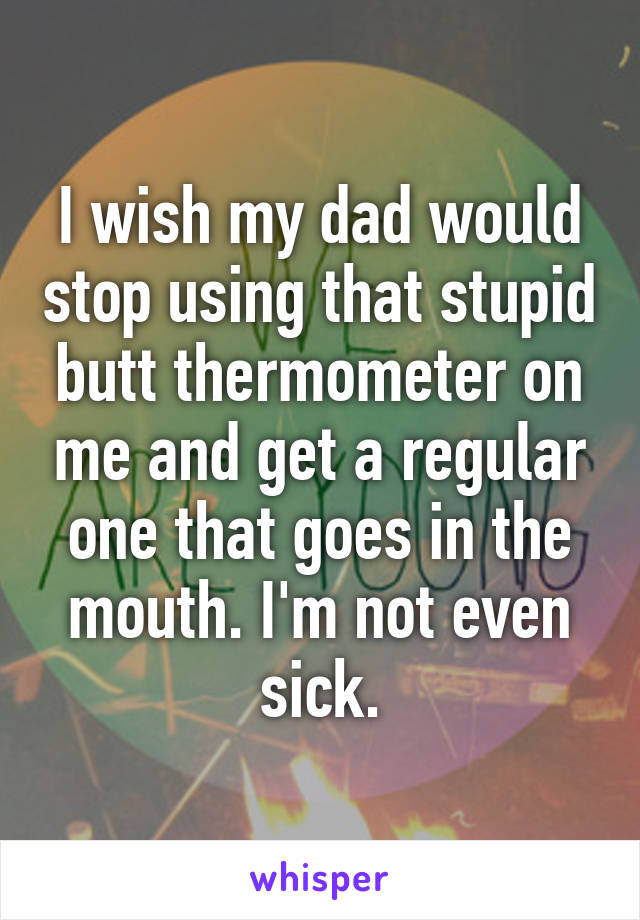 I wish my dad would stop using that stupid butt thermometer on me and get a regular one that goes in the mouth. I'm not even sick.