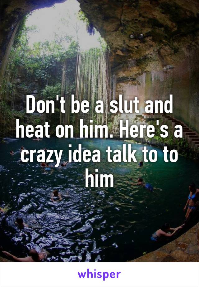 Don't be a slut and heat on him. Here's a crazy idea talk to to him