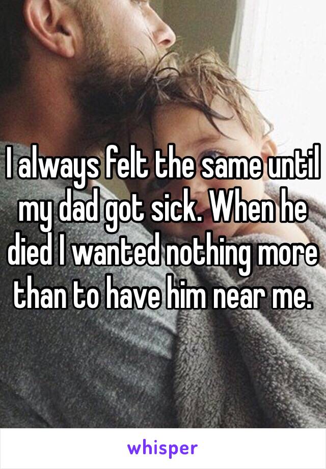 I always felt the same until my dad got sick. When he died I wanted nothing more than to have him near me. 