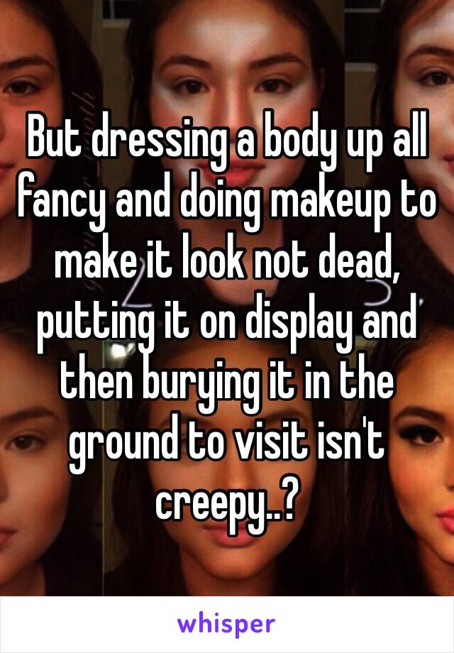 But dressing a body up all fancy and doing makeup to make it look not dead, putting it on display and then burying it in the ground to visit isn't creepy..?