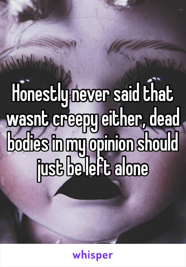 Honestly never said that wasnt creepy either, dead bodies in my opinion should just be left alone