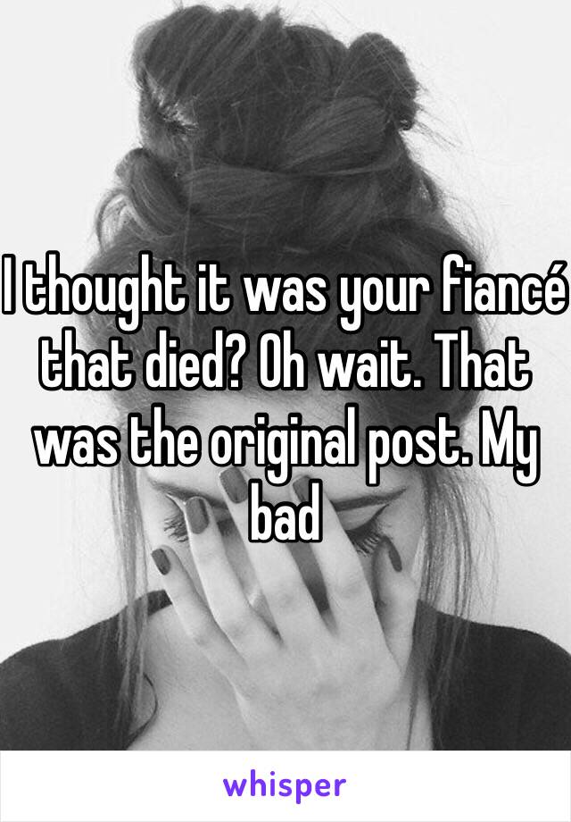 I thought it was your fiancé that died? Oh wait. That was the original post. My bad