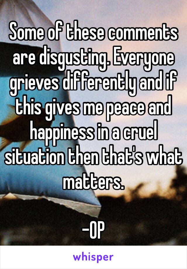 Some of these comments are disgusting. Everyone grieves differently and if this gives me peace and happiness in a cruel situation then that's what matters. 

-OP