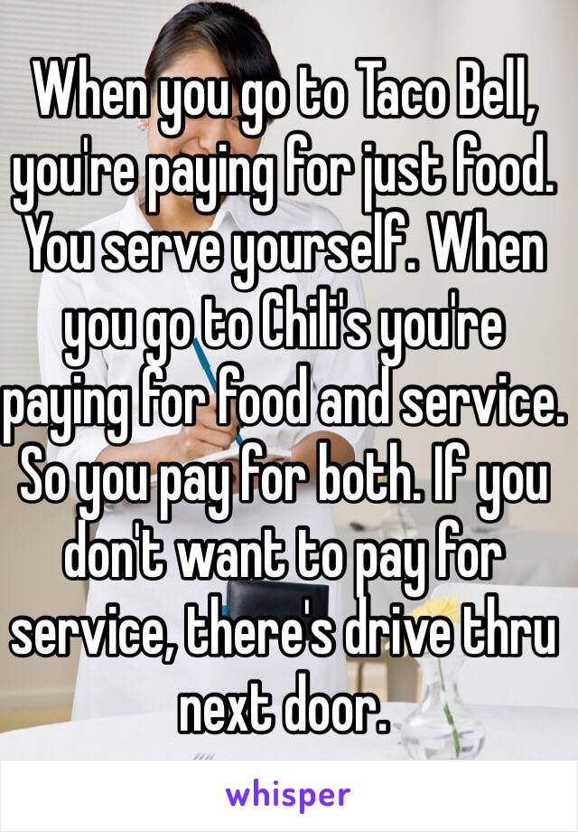 When you go to Taco Bell, you're paying for just food. You serve yourself. When you go to Chili's you're paying for food and service. So you pay for both. If you don't want to pay for service, there's drive thru next door. 