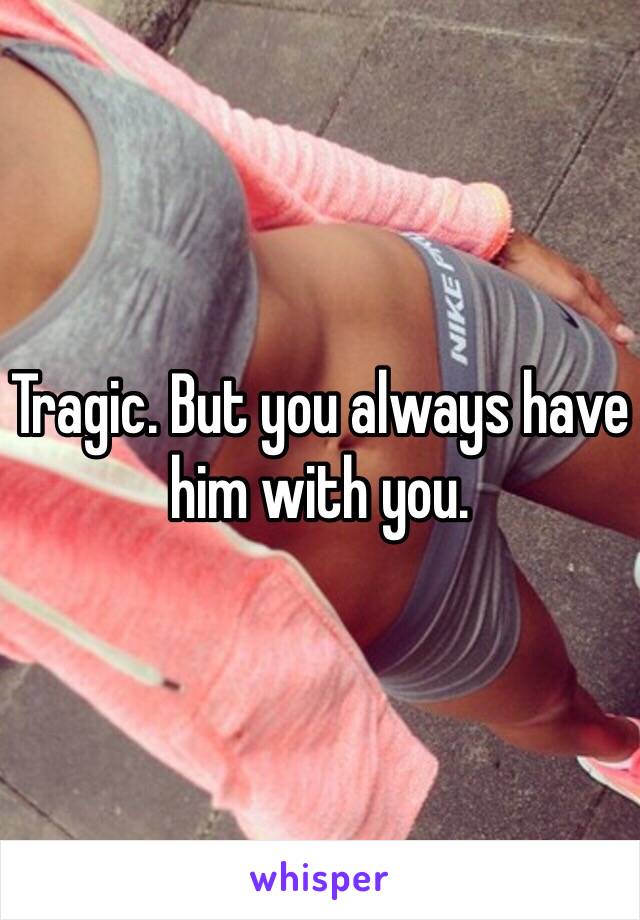 Tragic. But you always have him with you.