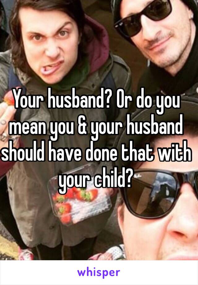 Your husband? Or do you mean you & your husband should have done that with your child?