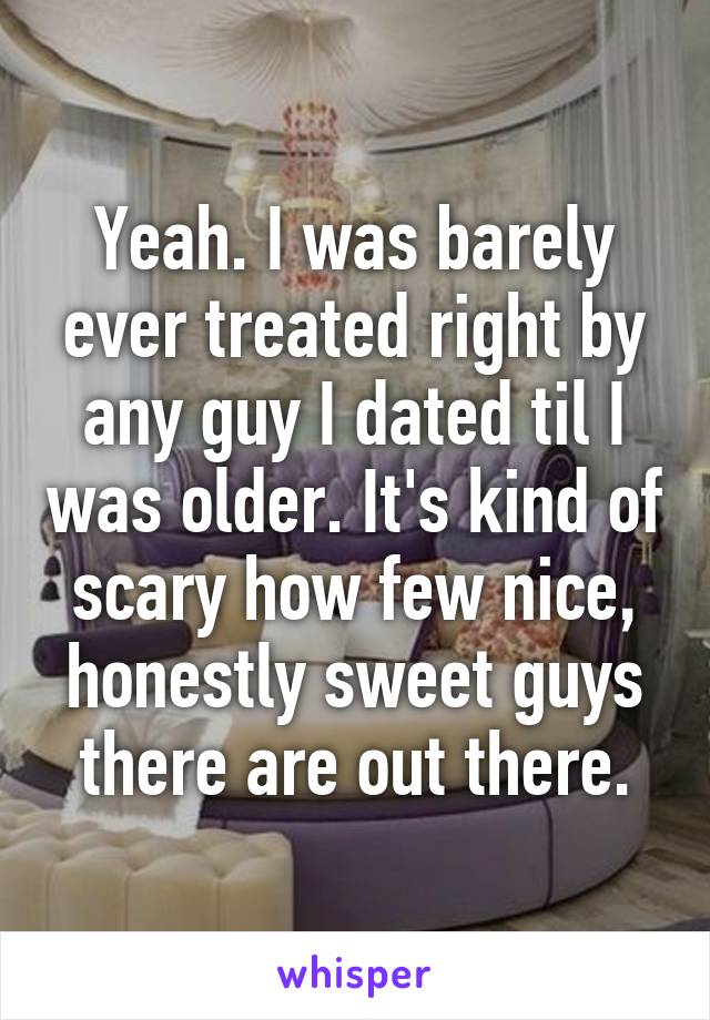Yeah. I was barely ever treated right by any guy I dated til I was older. It's kind of scary how few nice, honestly sweet guys there are out there.