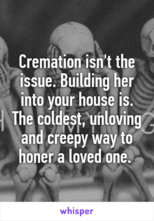 Cremation isn't the issue. Building her into your house is. The coldest, unloving and creepy way to honer a loved one. 