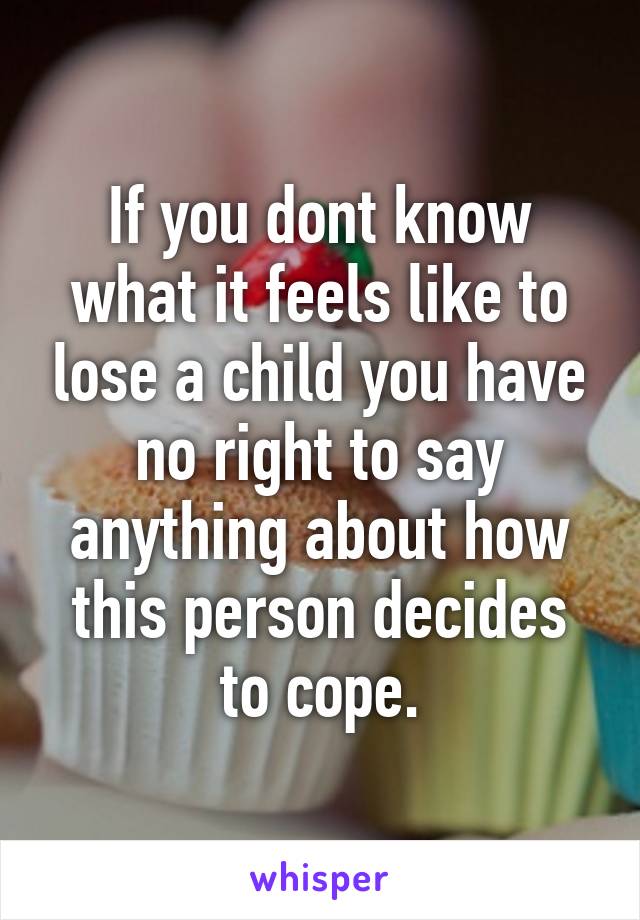 If you dont know what it feels like to lose a child you have no right to say anything about how this person decides to cope.