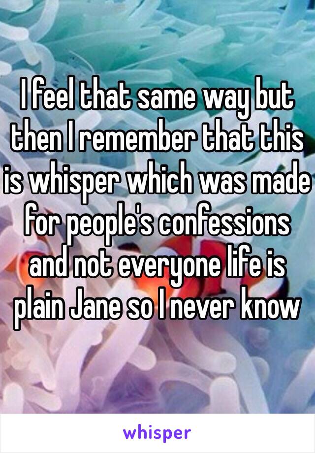 I feel that same way but then I remember that this is whisper which was made for people's confessions and not everyone life is plain Jane so I never know 