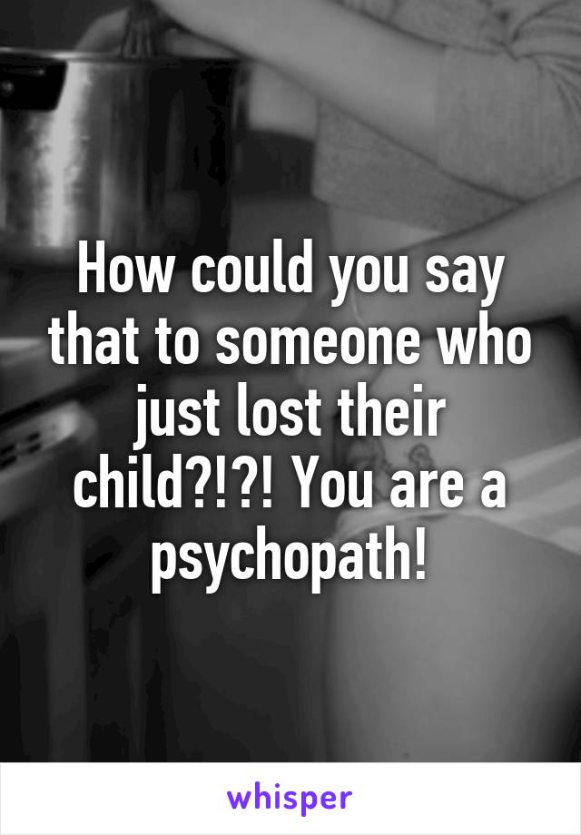 How could you say that to someone who just lost their child?!?! You are a psychopath!