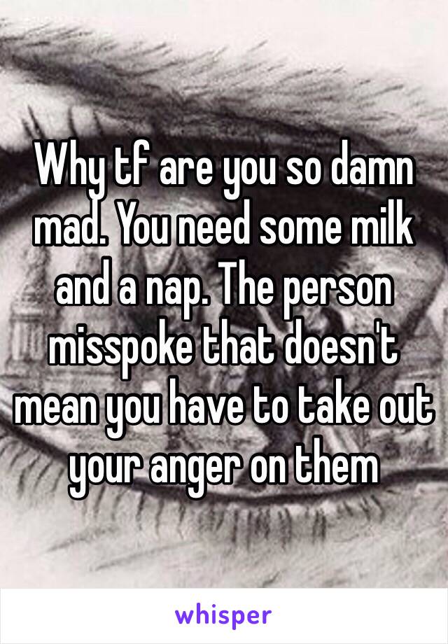 Why tf are you so damn mad. You need some milk and a nap. The person misspoke that doesn't mean you have to take out your anger on them 