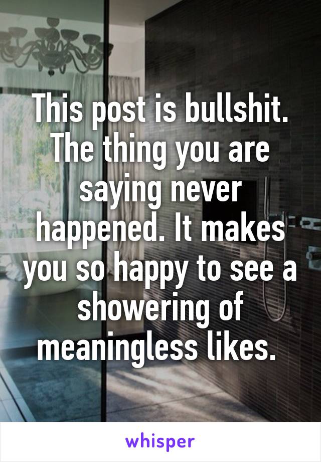 This post is bullshit. The thing you are saying never happened. It makes you so happy to see a showering of meaningless likes. 