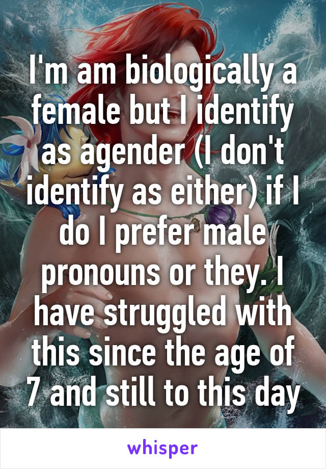 I'm am biologically a female but I identify as agender (I don't identify as either) if I do I prefer male pronouns or they. I have struggled with this since the age of 7 and still to this day