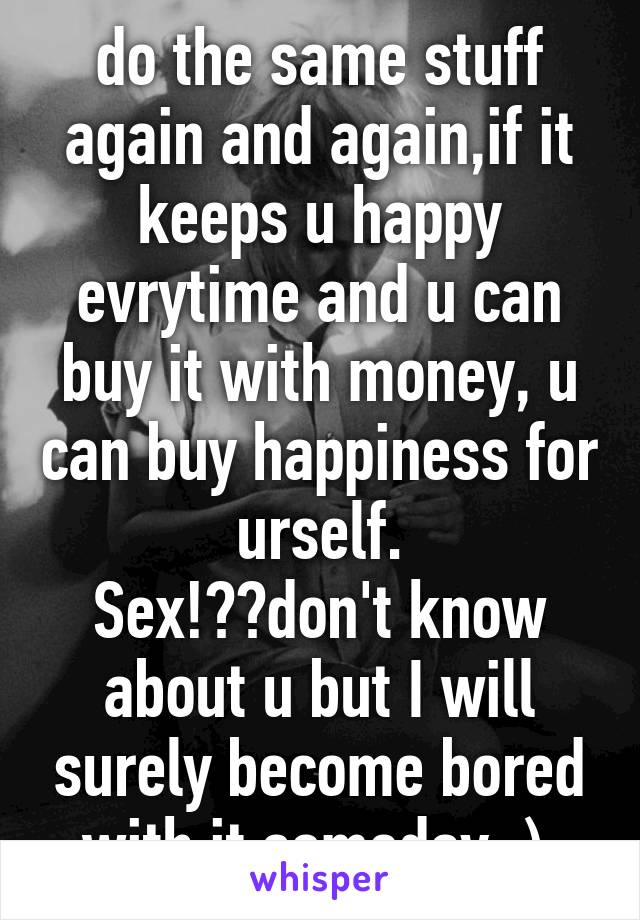 do the same stuff again and again,if it keeps u happy evrytime and u can buy it with money, u can buy happiness for urself.
Sex!??don't know about u but I will surely become bored with it someday ;) 