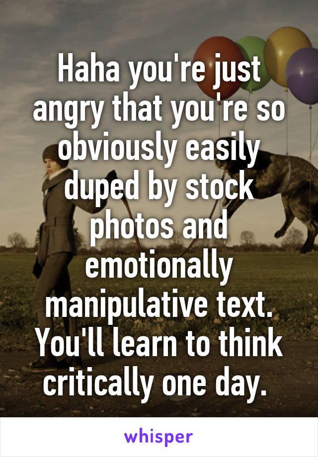 Haha you're just angry that you're so obviously easily duped by stock photos and emotionally manipulative text. You'll learn to think critically one day. 