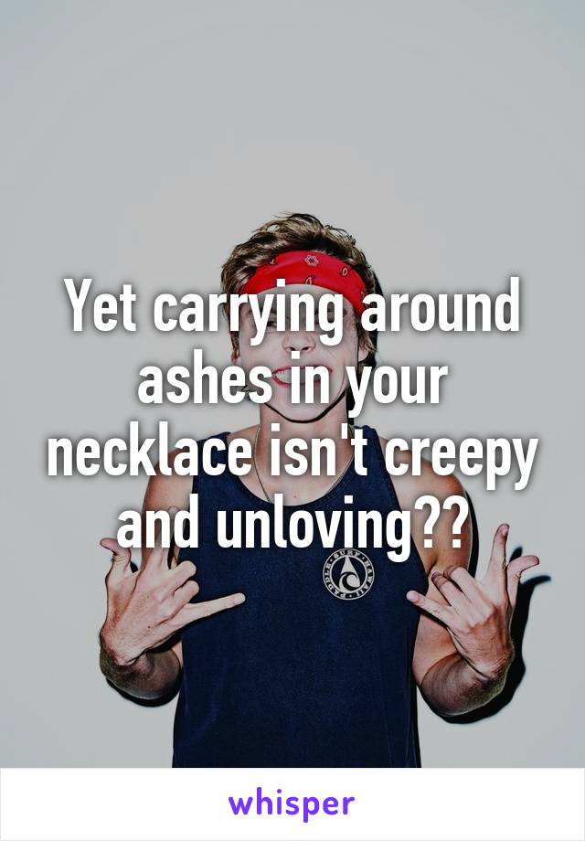 Yet carrying around ashes in your necklace isn't creepy and unloving??