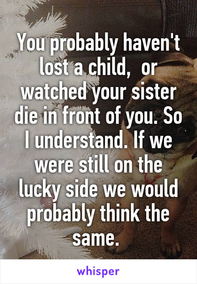 You probably haven't lost a child,  or watched your sister die in front of you. So I understand. If we were still on the lucky side we would probably think the same. 