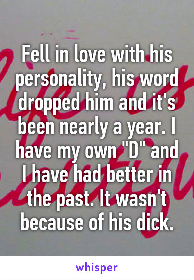 Fell in love with his personality, his word dropped him and it's been nearly a year. I have my own "D" and I have had better in the past. It wasn't because of his dick.