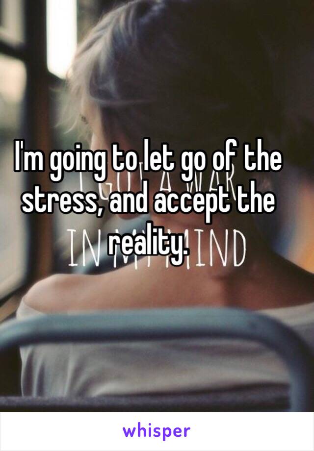 I'm going to let go of the stress, and accept the reality.  