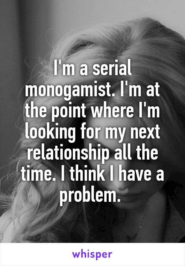 I'm a serial monogamist. I'm at the point where I'm looking for my next relationship all the time. I think I have a problem. 