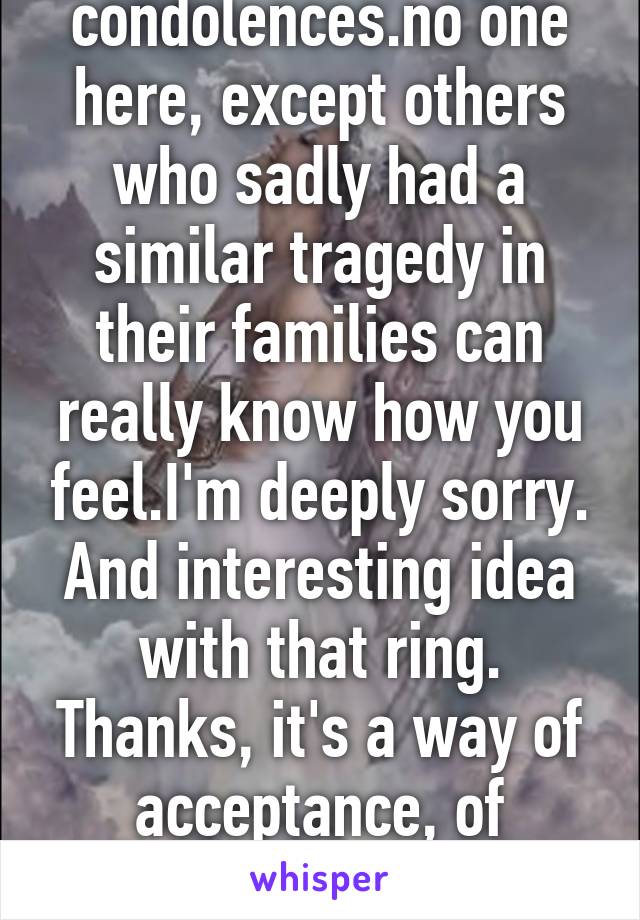 Sincere condolences.no one here, except others who sadly had a similar tragedy in their families can really know how you feel.I'm deeply sorry.
And interesting idea with that ring. Thanks, it's a way of acceptance, of something both deep&pain