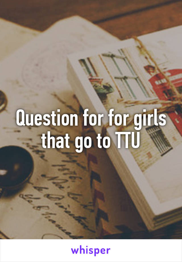 Question for for girls that go to TTU