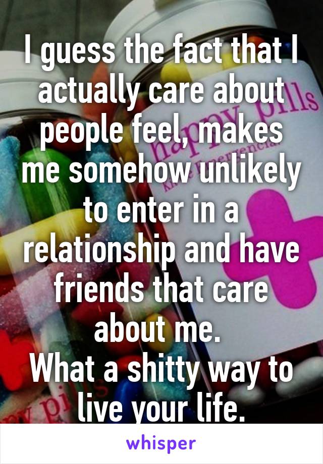 I guess the fact that I actually care about people feel, makes me somehow unlikely to enter in a relationship and have friends that care about me. 
What a shitty way to live your life.